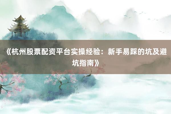 《杭州股票配资平台实操经验：新手易踩的坑及避坑指南》