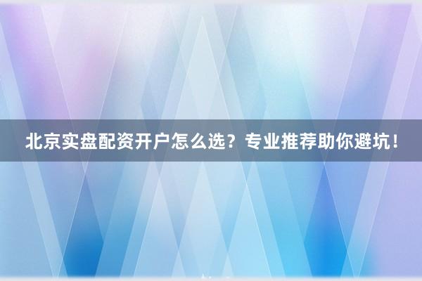 北京实盘配资开户怎么选？专业推荐助你避坑！