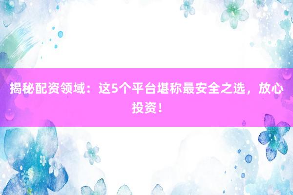 揭秘配资领域：这5个平台堪称最安全之选，放心投资！