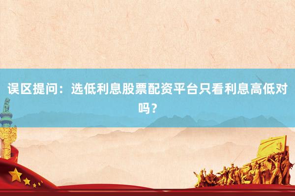 误区提问：选低利息股票配资平台只看利息高低对吗？