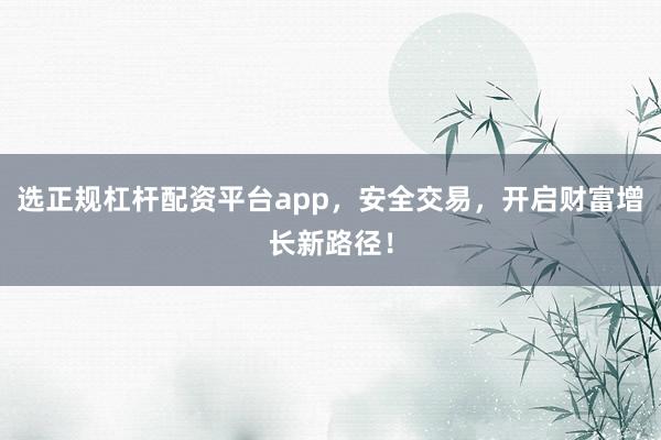 选正规杠杆配资平台app，安全交易，开启财富增长新路径！