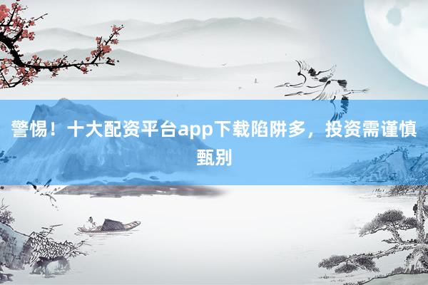 警惕！十大配资平台app下载陷阱多，投资需谨慎甄别
