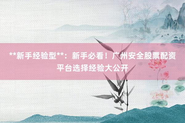 **新手经验型**：新手必看！广州安全股票配资平台选择经验大公开