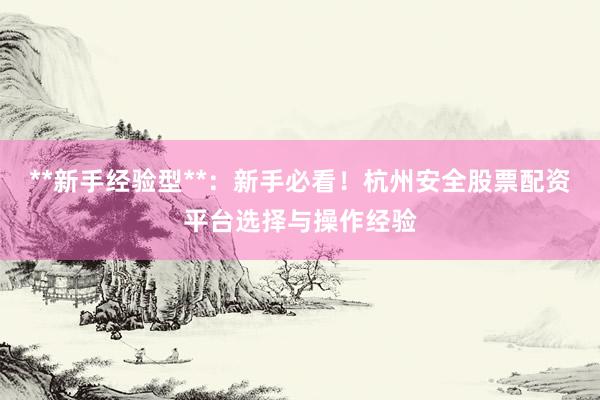 **新手经验型**：新手必看！杭州安全股票配资平台选择与操作经验