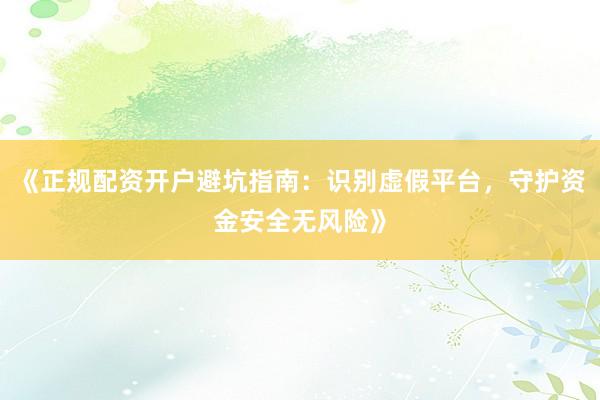 《正规配资开户避坑指南：识别虚假平台，守护资金安全无风险》