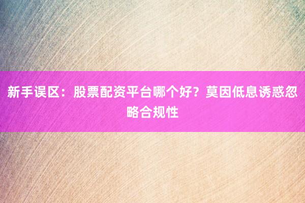 新手误区：股票配资平台哪个好？莫因低息诱惑忽略合规性