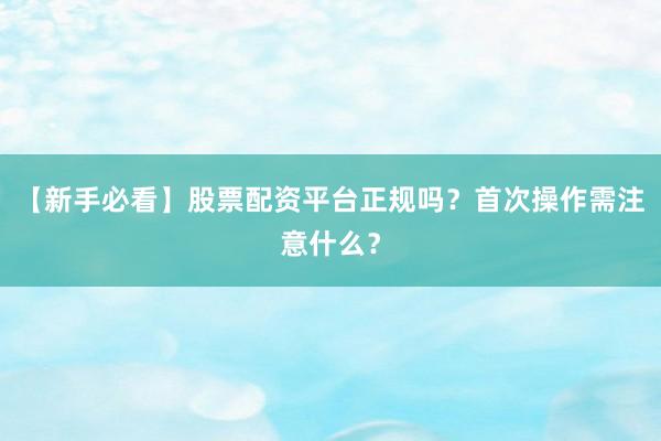 【新手必看】股票配资平台正规吗？首次操作需注意什么？