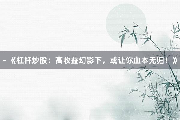 - 《杠杆炒股：高收益幻影下，或让你血本无归！》