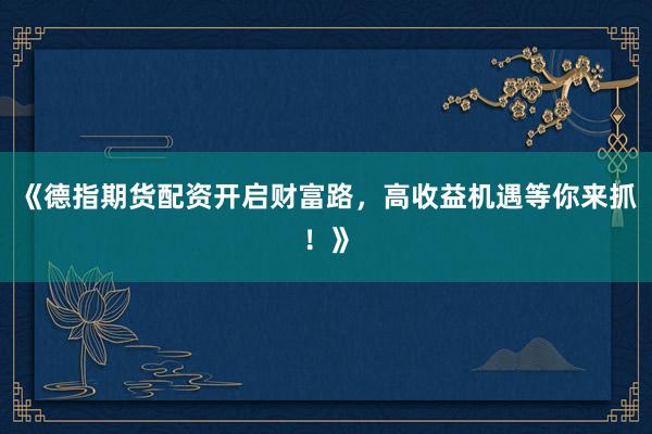 《德指期货配资开启财富路，高收益机遇等你来抓！》
