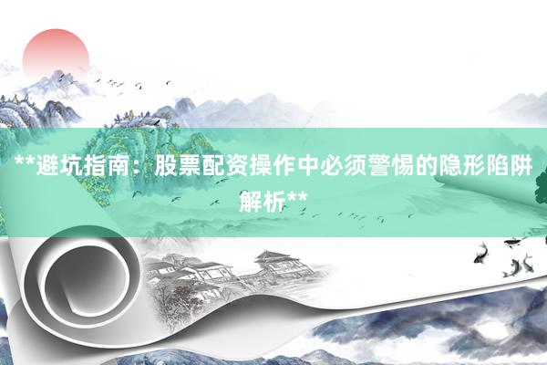 **避坑指南：股票配资操作中必须警惕的隐形陷阱解析**