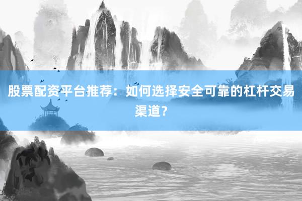 股票配资平台推荐：如何选择安全可靠的杠杆交易渠道？