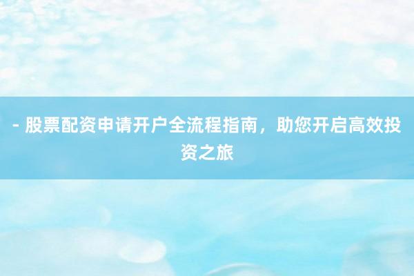 - 股票配资申请开户全流程指南，助您开启高效投资之旅