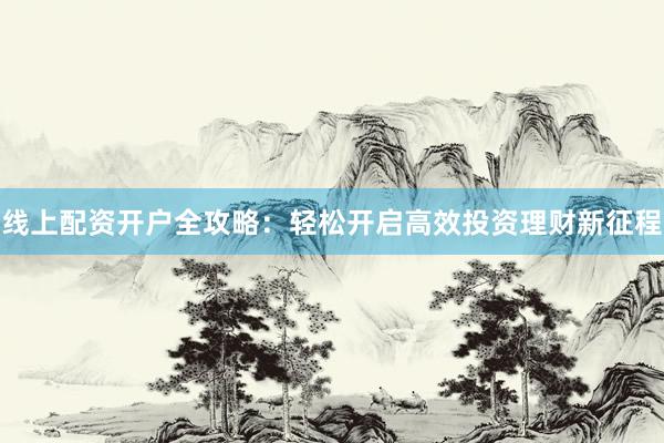 线上配资开户全攻略：轻松开启高效投资理财新征程