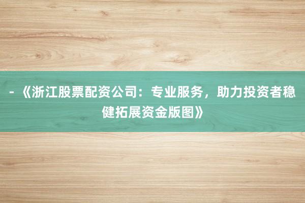 - 《浙江股票配资公司：专业服务，助力投资者稳健拓展资金版图》