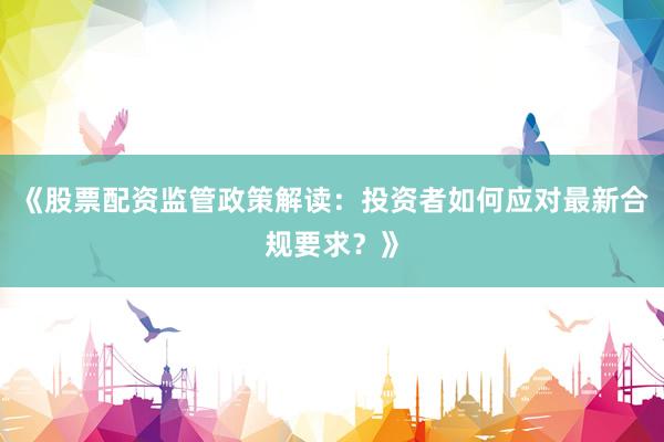 《股票配资监管政策解读：投资者如何应对最新合规要求？》