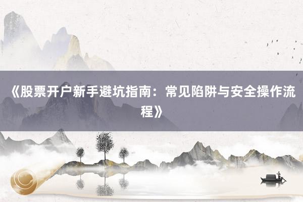 《股票开户新手避坑指南：常见陷阱与安全操作流程》