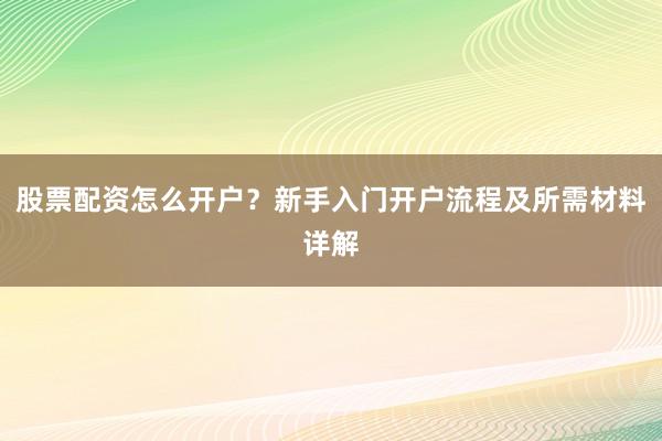股票配资怎么开户？新手入门开户流程及所需材料详解