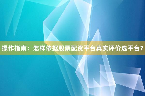 操作指南：怎样依据股票配资平台真实评价选平台？