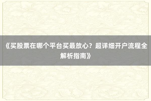 《买股票在哪个平台买最放心？超详细开户流程全解析指南》