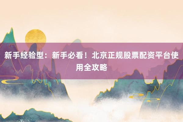 新手经验型：新手必看！北京正规股票配资平台使用全攻略