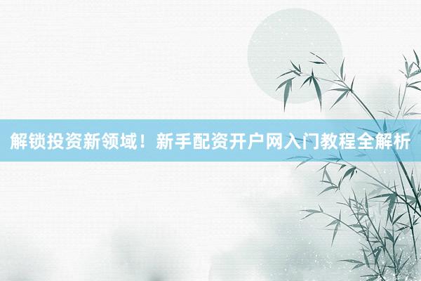 解锁投资新领域！新手配资开户网入门教程全解析
