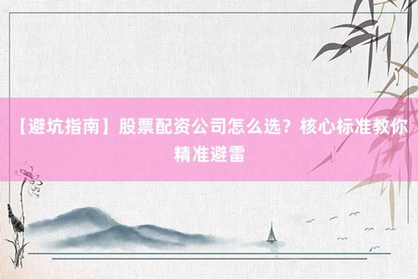 【避坑指南】股票配资公司怎么选？核心标准教你精准避雷