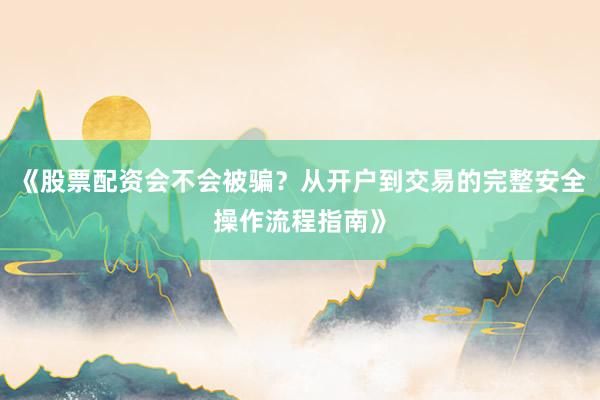 《股票配资会不会被骗？从开户到交易的完整安全操作流程指南》