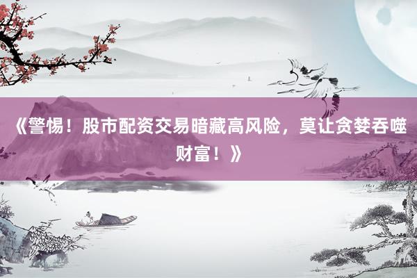 《警惕！股市配资交易暗藏高风险，莫让贪婪吞噬财富！》