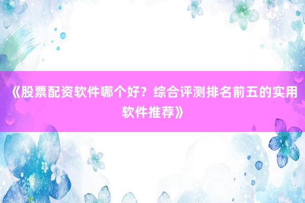 《股票配资软件哪个好？综合评测排名前五的实用软件推荐》