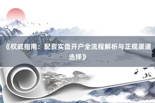 《权威指南：配资实盘开户全流程解析与正规渠道选择》