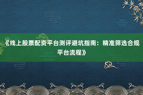《线上股票配资平台测评避坑指南：精准筛选合规平台流程》