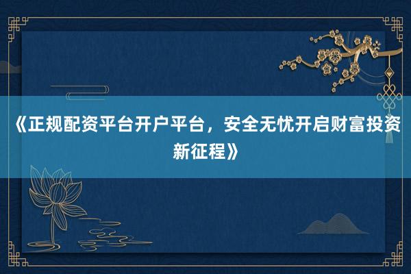 《正规配资平台开户平台，安全无忧开启财富投资新征程》