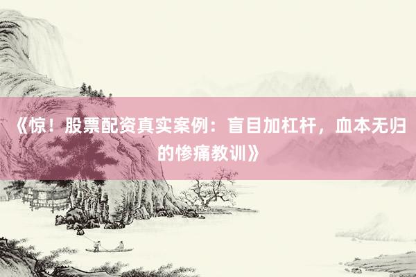 《惊！股票配资真实案例：盲目加杠杆，血本无归的惨痛教训》