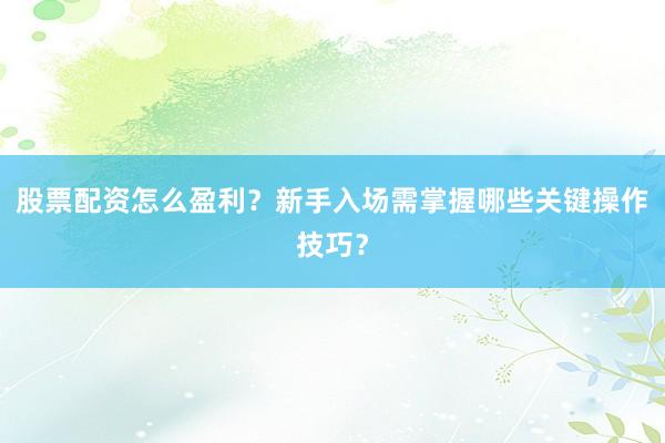 股票配资怎么盈利？新手入场需掌握哪些关键操作技巧？