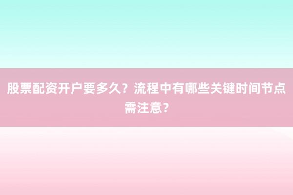 股票配资开户要多久？流程中有哪些关键时间节点需注意？