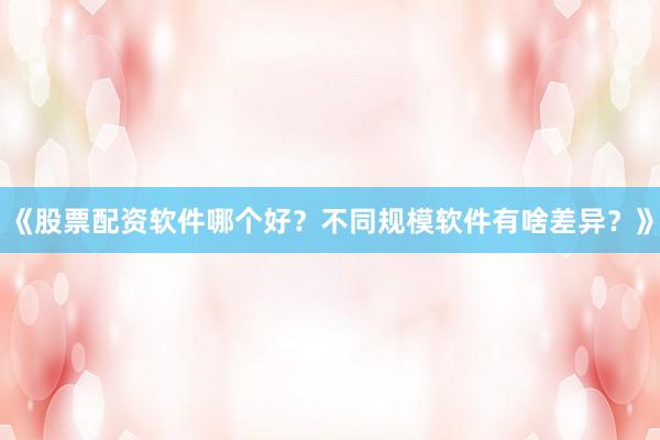 《股票配资软件哪个好？不同规模软件有啥差异？》