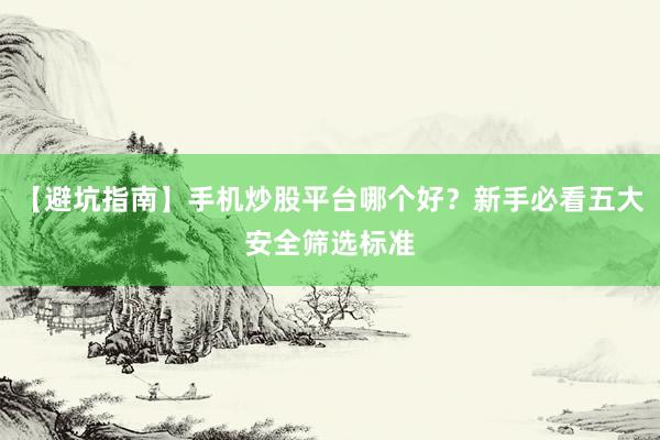 【避坑指南】手机炒股平台哪个好？新手必看五大安全筛选标准