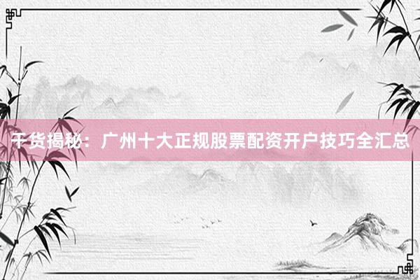 干货揭秘：广州十大正规股票配资开户技巧全汇总