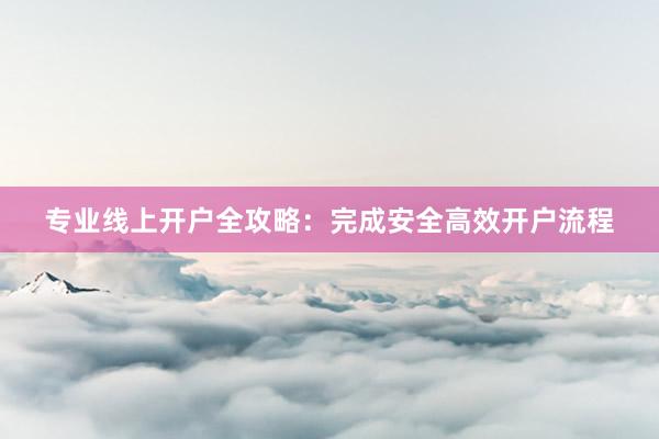 专业线上开户全攻略：完成安全高效开户流程