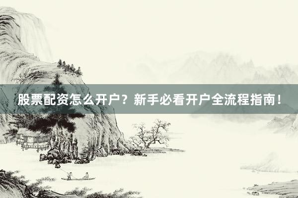 股票配资怎么开户？新手必看开户全流程指南！