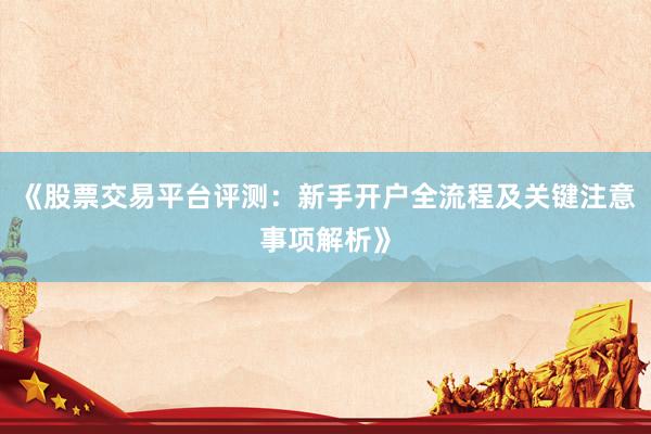 《股票交易平台评测：新手开户全流程及关键注意事项解析》