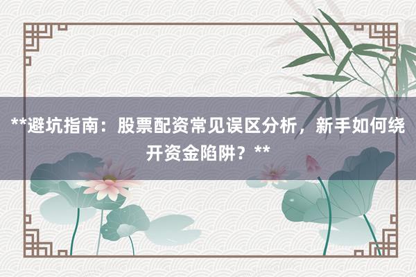 **避坑指南：股票配资常见误区分析，新手如何绕开资金陷阱？**