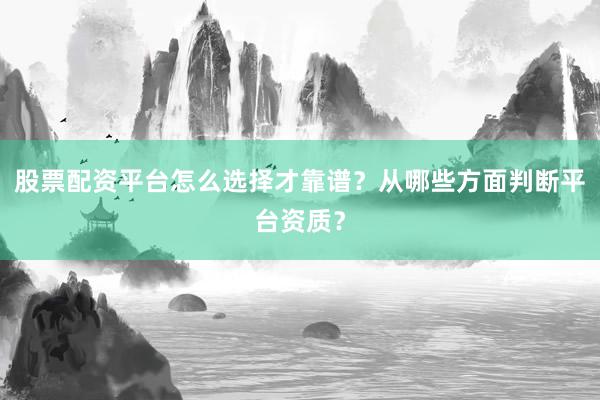 股票配资平台怎么选择才靠谱？从哪些方面判断平台资质？