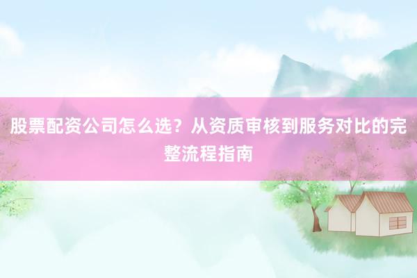 股票配资公司怎么选？从资质审核到服务对比的完整流程指南
