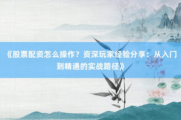 《股票配资怎么操作？资深玩家经验分享：从入门到精通的实战路径》