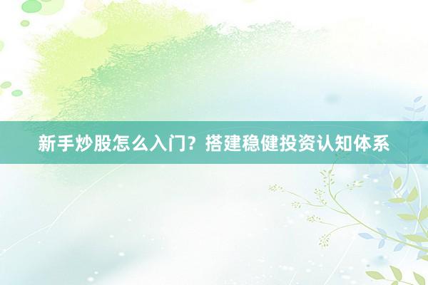 新手炒股怎么入门？搭建稳健投资认知体系
