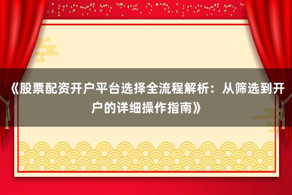 《股票配资开户平台选择全流程解析：从筛选到开户的详细操作指南》