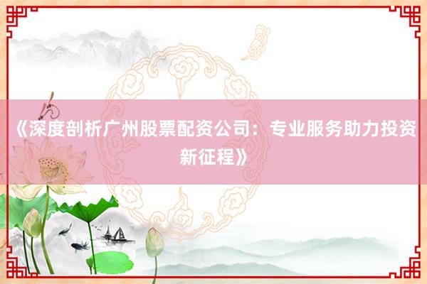 《深度剖析广州股票配资公司：专业服务助力投资新征程》