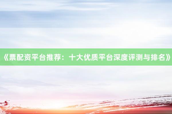 《票配资平台推荐：十大优质平台深度评测与排名》