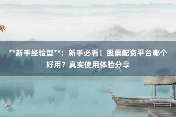 **新手经验型**：新手必看！股票配资平台哪个好用？真实使用体验分享